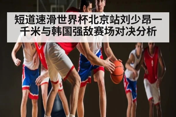 短道速滑世界杯北京站刘少昂一千米与韩国强敌赛场对决分析（kaiyun）