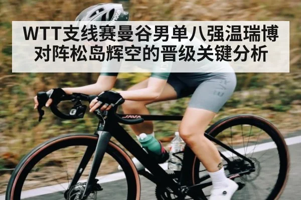 WTT支线赛曼谷男单八强温瑞博对阵松岛辉空的晋级关键分析（kaiyun）