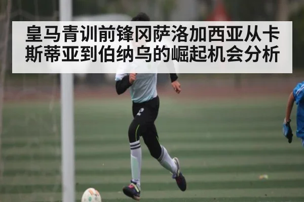 皇马青训前锋冈萨洛加西亚从卡斯蒂亚到伯纳乌的崛起机会分析（kaiyun）