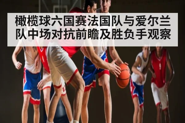 橄榄球六国赛法国队与爱尔兰队中场对抗前瞻及胜负手观察（kaiyun）