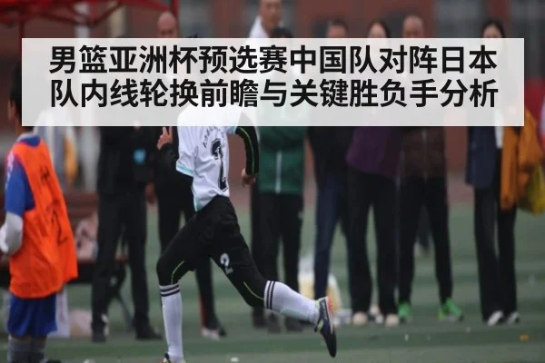 男篮亚洲杯预选赛中国队对阵日本队内线轮换前瞻与关键胜负手分析（kaiyun）